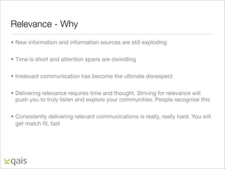 Relevance - Why
• New information and information sources are still exploding

• Time is short and attention spans are dwindling

• Irrelevant communication has become the ultimate disrespect

• Delivering relevance requires time and thought. Striving for relevance will
  push you to truly listen and explore your communities. People recognise this

• Consistently delivering relevant communications is really, really hard. You will
  get match ﬁt, fast
 