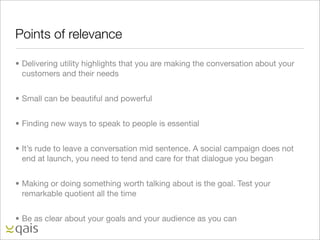 Points of relevance

• Delivering utility highlights that you are making the conversation about your
  customers and their needs


• Small can be beautiful and powerful


• Finding new ways to speak to people is essential


• It’s rude to leave a conversation mid sentence. A social campaign does not
  end at launch, you need to tend and care for that dialogue you began


• Making or doing something worth talking about is the goal. Test your
  remarkable quotient all the time


• Be as clear about your goals and your audience as you can
 