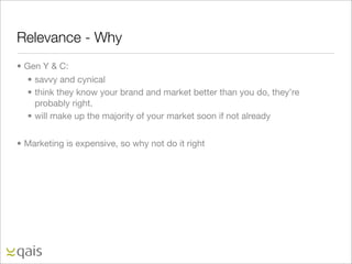 Relevance - Why
• Gen Y & C:
   • savvy and cynical
   • think they know your brand and market better than you do, they’re
     probably right.
   • will make up the majority of your market soon if not already


• Marketing is expensive, so why not do it right
 