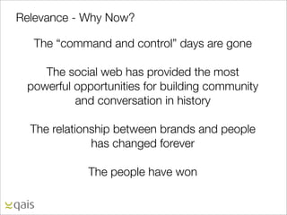 Relevance - Why Now?

   The “command and control” days are gone

    The social web has provided the most
 powerful opportunities for building community
          and conversation in history

  The relationship between brands and people
              has changed forever

            The people have won
 