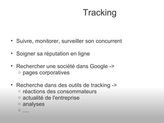 Tracking Suivre, monitorer, surveiller son concurrent Soigner sa réputation en ligne Rechercher une société dans Google ->  pages corporatives Recherche dans des outils de tracking -> réactions des consommateurs actualité de l'entreprise analyses ....  