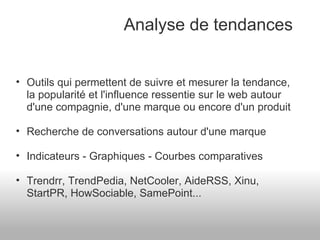 Analyse de tendances Outils qui permettent de suivre et mesurer la tendance, la popularité et l'influence ressentie sur le web autour d'une compagnie, d'une marque ou encore d'un produit Recherche de conversations autour d'une marque Indicateurs - Graphiques - Courbes comparatives Trendrr, TrendPedia, NetCooler, AideRSS, Xinu, StartPR, HowSociable, SamePoint... 