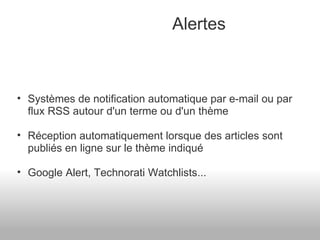 Alertes Systèmes de notification automatique par e-mail ou par flux RSS autour d'un terme ou d'un thème Réception automatiquement lorsque des articles sont publiés en ligne sur le thème indiqué Google Alert, Technorati Watchlists... 
