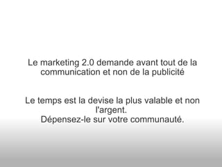 Le marketing 2.0 demande avant tout de la communication et non de la publicité Le temps est la devise la plus valable et non l'argent.  Dépensez-le sur votre communauté. 