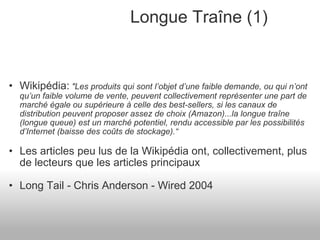 Longue Traîne (1) Wikipédia:   "Les produits qui sont l’objet d’une faible demande, ou qui n’ont qu’un faible volume de vente, peuvent collectivement représenter une part de marché égale ou supérieure à celle des best-sellers, si les canaux de distribution peuvent proposer assez de choix (Amazon)...la longue traîne (longue queue) est un marché potentiel, rendu accessible par les possibilités d’Internet (baisse des coûts de stockage).“ Les articles peu lus de la Wikipédia ont, collectivement, plus de lecteurs que les articles principaux Long Tail - Chris Anderson - Wired 2004 