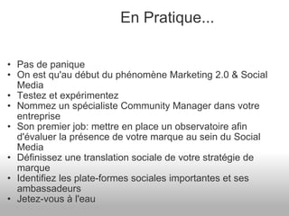 Pas de panique On est qu'au début du phénomène Marketing 2.0 & Social Media Testez et expérimentez Nommez un spécialiste Community Manager dans votre entreprise Son premier job: mettre en place un observatoire afin d'évaluer la présence de votre marque au sein du Social Media Définissez une translation sociale de votre stratégie de marque Identifiez les plate-formes sociales importantes et ses ambassadeurs Jetez-vous à l'eau En Pratique... 