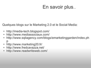 Quelques blogs sur le Marketing 2.0 et le Social Media: http://media-tech.blogspot.com/ http://www.mediassociaux.com/ http://www.sqliagency.com/blogs/emarketinggarden/index.php  http://www.marketing20.fr/  http://www.fredcavazza.net/ http://www.readwriteweb.com/      En savoir plus ... 