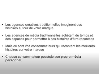 Les agences créatives traditionnelles imaginent des histoires autour de votre marque Les agences de média traditionnelles achètent du temps et des espaces pour permettre à ces histoires d'être racontées Mais ce sont vos consommateurs qui racontent les meilleurs histoires sur votre marque Chaque consommateur possède son propre  média personnel 