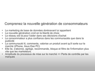 Comprenez la nouvelle génération de consommateurs Le marketing de base de données dorénavant lui appartient La nouvelle génération croit en la liberté de choix Le réseau est là pour l'aider dans ses décisions d'achat Le consommateur a plus confiance dans les communautés que dans la publicité La communauté lit, commente, valorise un produit avant qu'il sorte sur le marché (iPhone, Asus Eee PC) Elle lie, s'abonne, agrège, recommande, bloque et filtre de l'information plus vite que les marketeurs. Amplitude du processus de mise sur le marché => Perte de contrôle par les marques 