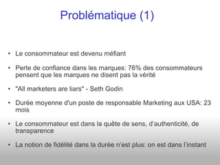Le consommateur est devenu méfiant Perte de confiance dans les marques: 76% des consommateurs pensent que les marques ne disent pas la vérité "All marketers are liars" - Seth Godin Durée moyenne d'un poste de responsable Marketing aux USA: 23 mois Le consommateur est dans la quête de sens, d’authenticité, de transparence La notion de fidélité dans la durée n’est plus: on est dans l’instant Problématique (1) 