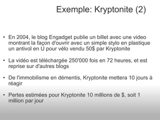 En 2004, le blog Engadget publie un billet avec une video montrant la façon d'ouvrir avec un simple stylo en plastique un antivol en U pour vélo vendu 50$ par Kryptonite La vidéo est téléchargée 250'000 fois en 72 heures, et est reprise sur d'autres blogs De l'immobilisme en démentis, Kryptonite mettera 10 jours à réagir Pertes estimées pour Kryptonite 10 millions de $, soit 1 million par jour  Exemple: Kryptonite (2) 
