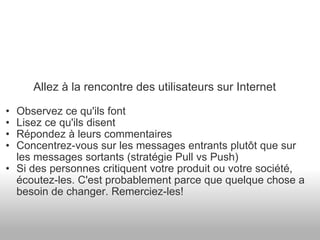 Allez à la rencontre des utilisateurs sur Internet Observez ce qu'ils font Lisez ce qu'ils disent Répondez à leurs commentaires Concentrez-vous sur les messages entrants plutôt que sur les messages sortants (stratégie Pull vs Push) Si des personnes critiquent votre produit ou votre société, écoutez-les. C'est probablement parce que quelque chose a besoin de changer. Remerciez-les! 