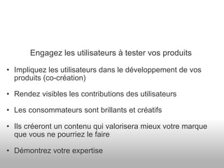 Engagez les utilisateurs à tester vos produits Impliquez les utilisateurs dans le développement de vos produits (co-création) Rendez visibles les contributions des utilisateurs Les consommateurs sont brillants et créatifs Ils créeront un contenu qui valorisera mieux votre marque que vous ne pourriez le faire Démontrez votre expertise 