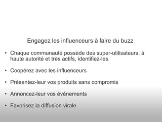 Engagez les influenceurs à faire du buzz Chaque communauté possède des super-utilisateurs, à haute autorité et très actifs, identifiez-les Coopérez avec les influenceurs Présentez-leur vos produits sans compromis Annoncez-leur vos événements Favorisez la diffusion virale 