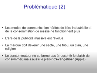 Les modes de communication hérités de l’ère industrielle et de la consommation de masse ne fonctionnent plus L’ère de la publicité massive est révolue La marque doit devenir une secte, une tribu, un clan, une religion Le consommateur ne se borne pas à ressentir le plaisir de consommer, mais aussi le plaisir d' évangéliser  (Apple) Problématique (2) 