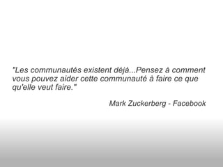 "Les communautés existent déjà...Pensez à comment vous pouvez aider cette communauté à faire ce que qu'elle veut faire."                                                Mark Zuckerberg - Facebook 