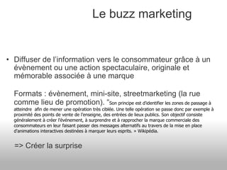 Le buzz marketing Diffuser de l’information vers le consommateur grâce à un évènement ou une action spectaculaire, originale et mémorable associée à une marque Formats : évènement, mini-site, streetmarketing (la rue comme lieu de promotion). “ Son principe est d'identifier les zones de passage à atteindre  afin de mener une opération très ciblée. Une telle opération se passe donc par exemple à proximité des points de vente de l’enseigne, des entrées de lieux publics. Son objectif consiste généralement à créer l’événement, à surprendre et à rapprocher la marque commerciale des consommateurs en leur faisant passer des messages alternatifs au travers de la mise en place d'animations interactives destinées à marquer leurs esprits. » Wikipédia.         => Créer la surprise 