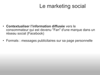 Le marketing social Contextualiser l’information diffusée  vers le consommateur qui est devenu "Fan" d'une marque dans un réseau social (Facebook) Formats : messages publicitaires sur sa page personnelle  