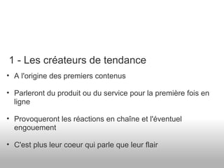 A l'origine des premiers contenus Parleront du produit ou du service pour la première fois en ligne Provoqueront les réactions en chaîne et l'éventuel engouement C'est plus leur coeur qui parle que leur flair 1 - Les créateurs de tendance 