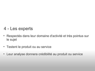 Respectés dans leur domaine d'activité et très pointus sur le sujet Testent le produit ou au service  Leur analyse donnera crédibilité au produit ou service 4 - Les experts 