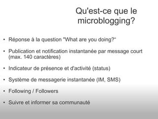 Réponse à la question "What are you doing?“ Publication et notification instantanée par message court (max. 140 caractères) Indicateur de présence et d'activité (status) Système de messagerie instantanée (IM, SMS) Following / Followers Suivre et informer sa communauté Qu'est-ce que le microblogging? 