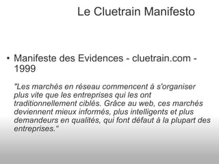 Le Cluetrain Manifesto Manifeste des Evidences - cluetrain.com - 1999 "Les marchés en réseau commencent à s'organiser plus vite que les entreprises qui les ont traditionnellement ciblés. Grâce au web, ces marchés deviennent mieux informés, plus intelligents et plus demandeurs en qualités, qui font défaut à la plupart des entreprises.“ 