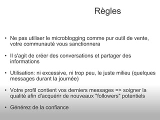 Ne pas utiliser le microblogging comme pur outil de vente, votre communauté vous sanctionnera Il s'agit de créer des conversations et partager des informations Utilisation: ni excessive, ni trop peu, le juste milieu (quelques messages durant la journée) Votre profil contient vos derniers messages => soigner la qualité afin d'acquérir de nouveaux "followers" potentiels Générez de la confiance Règles 