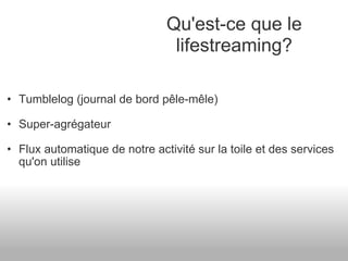 Tumblelog (journal de bord pêle-mêle) Super-agrégateur Flux automatique de notre activité sur la toile et des services qu'on utilise Qu'est-ce que le lifestreaming? 