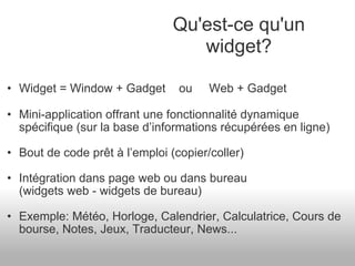 Widget = Window + Gadget    ou     Web + Gadget Mini-application offrant une fonctionnalité dynamique spécifique (sur la base d’informations récupérées en ligne) Bout de code prêt à l’emploi (copier/coller) Intégration dans page web ou dans bureau  (widgets web - widgets de bureau) Exemple: Météo, Horloge, Calendrier, Calculatrice, Cours de bourse, Notes, Jeux, Traducteur, News... Qu'est-ce qu'un widget? 