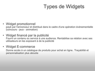 Widget promotionnel payé par l'annonceur et distribué dans le cadre d'une opération événementielle (concours - jeux - animation) Widget financé par la publicité Fourni un contenu ou service à une audience. Rentabilise sa relation avec ses utilisateurs en les exposant à de la publicité Widget E-commerce Donne accès à un catalogue de produits pour achat en ligne .  Traçabilité et personnalisation plus aboutie Types de Widgets 