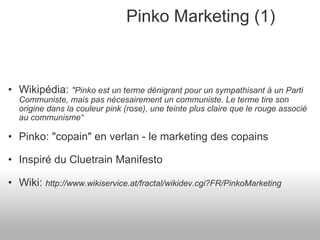 Pinko Marketing (1) Wikipédia:  "Pinko est un terme dénigrant pour un sympathisant à un Parti Communiste, mais pas nécesairement un communiste. Le terme tire son origine dans la couleur pink (rose), une teinte plus claire que le rouge associé au communisme“ Pinko: "copain" en verlan - le marketing des copains Inspiré du Cluetrain Manifesto Wiki:  http://www.wikiservice.at/fractal/wikidev.cgi?FR/PinkoMarketing 