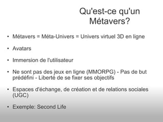 Métavers = Méta-Univers = Univers virtuel 3D en ligne Avatars Immersion de l'utilisateur Ne sont pas des jeux en ligne (MMORPG) - Pas de but prédéfini - Liberté de se fixer ses objectifs Espaces d'échange, de création et de relations sociales (UGC) Exemple: Second Life Qu'est-ce qu'un Métavers? 