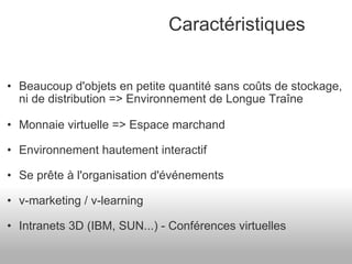 Beaucoup d'objets en petite quantité sans coûts de stockage, ni de distribution => Environnement de Longue Traîne Monnaie virtuelle => Espace marchand Environnement hautement interactif Se prête à l'organisation d'événements v-marketing / v-learning Intranets 3D (IBM, SUN...) - Conférences virtuelles Caractéristiques 