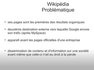 Wikipédia Problématique ses pages sont les premières des résultats organiques deuxième destination externe vers laquelle Google envoie son trafic (après MySpace) apparaît avant les pages officielles d'une entreprise dissémination de contenu et d'information sur une société avant même que celle-ci n'ait eu droit à la parole 