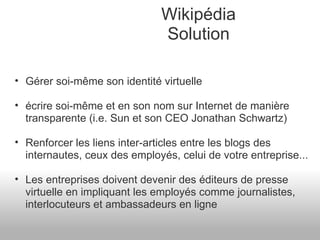 Wikipédia Solution Gérer soi-même son identité virtuelle écrire soi-même et en son nom sur Internet de manière transparente (i.e. Sun et son CEO Jonathan Schwartz) Renforcer les liens inter-articles entre les blogs des internautes, ceux des employés, celui de votre entreprise... Les entreprises doivent devenir des éditeurs de presse virtuelle en impliquant les employés comme journalistes, interlocuteurs et ambassadeurs en ligne 