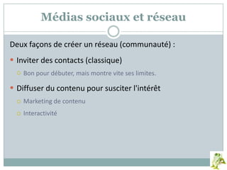Médias sociaux et réseau
Deux façons de créer un réseau (communauté) :
 Inviter des contacts (classique)
 Bon pour débuter, mais montre vite ses limites.
 Diffuser du contenu pour susciter l'intérêt
 Marketing de contenu
 Interactivité
 
