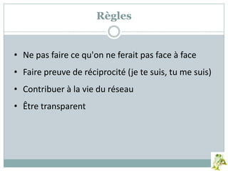 • Ne pas faire ce qu'on ne ferait pas face à face
• Faire preuve de réciprocité (je te suis, tu me suis)
• Contribuer à la vie du réseau
• Être transparent
Règles
 