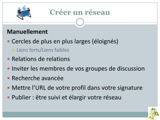 Créer un réseau
Manuellement
 Cercles de plus en plus larges (éloignés)
 Liens forts/Liens faibles
 Relations de relations
 Inviter les membres de vos groupes de discussion
 Recherche avancée
 Mettre l’URL de votre profil dans votre signature
 Publier : être suivi et élargir votre réseau
 
