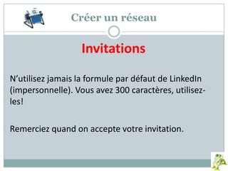 Créer un réseau
Invitations
N’utilisez jamais la formule par défaut de LinkedIn
(impersonnelle). Vous avez 300 caractères, utilisez-
les!
Remerciez quand on accepte votre invitation.
 