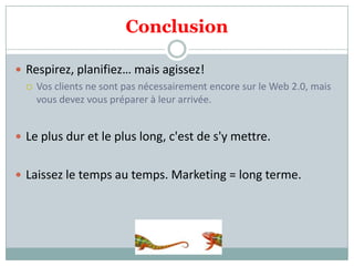 Conclusion
 Respirez, planifiez… mais agissez!
 Vos clients ne sont pas nécessairement encore sur le Web 2.0, mais
vous devez vous préparer à leur arrivée.
 Le plus dur et le plus long, c'est de s'y mettre.
 Laissez le temps au temps. Marketing = long terme.
 