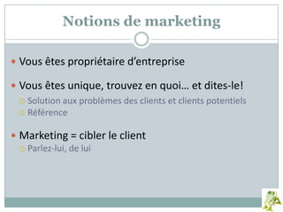 Notions de marketing
 Vous êtes propriétaire d’entreprise
 Vous êtes unique, trouvez en quoi… et dites-le!
 Solution aux problèmes des clients et clients potentiels
 Référence
 Marketing = cibler le client
 Parlez-lui, de lui
 