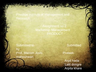 Prestige Institute of Management and
Research

                 Assignment no.2
             Marketing Management
                     PRODUCT


Submitted to                      Submitted
by
Prof. Manish Joshi             Prateek
maheshwari
                                Arpit hada
                                Lalit dongre
                                Arpita khare
 