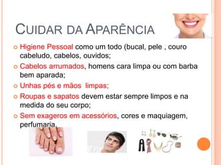CUIDAR DA APARÊNCIA
 Higiene Pessoal como um todo (bucal, pele , couro
cabeludo, cabelos, ouvidos;
 Cabelos arrumados, homens cara limpa ou com barba
bem aparada;
 Unhas pés e mãos limpas;
 Roupas e sapatos devem estar sempre limpos e na
medida do seu corpo;
 Sem exageros em acessórios, cores e maquiagem,
perfumaria.
 