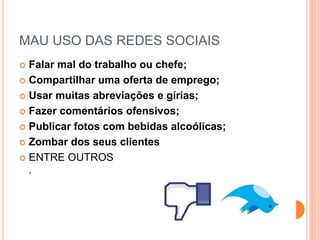 MAU USO DAS REDES SOCIAIS
 Falar mal do trabalho ou chefe;
 Compartilhar uma oferta de emprego;
 Usar muitas abreviações e gírias;
 Fazer comentários ofensivos;
 Publicar fotos com bebidas alcoólicas;
 Zombar dos seus clientes
 ENTRE OUTROS
.
 