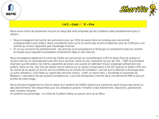 1.4 C – Coût 👉 P – Prix
15
Nous avons choisi de positionner nos prix en deçà des tarifs proposés par les 3 éditeurs cités précédemment pour 2
raisons :
• Nous envisageons de toucher les particuliers pour qui l’offre de savoir-faire ne constitue pas une activité
professionnelle à part entière. Nous considérons donc qu’ils ne seront pas enclins à dépenser plus de 2,50€ pour une
activité qui ne leur rapportera pas d’avantage financier
• En ce qui concerne les professionnels : les services qu’ils proposeront à l’échange ne constitueront pas leur activité
principale (pour laquelle ils possèdent certainement déjà un site internet).
Nous envisageons également la vente de crédits aux personnes qui souhaiteraient s’offrir le savoir-faire de quelqu’un
d’autre mais qui ne souhaiteraient pas offrir leurs services. Dans ce cas, majoration du prix de 10% : 100€ ne permettent
d’acheter que 90 pollens. De même, possibilité de verser une caution en attendant d’avoir engrangé suffisamment de
pollens. Dans ce cas, des frais de dossier seront retenus sur la caution et équivalent à 5% de l’avance en pollen (10% lors
de l’achat de la caution et les 5% sont re-crédités sur le compte de l’utilisateur, une fois qu’il a effectué un échange avec
un autre utilisateur). Coût faible au regard des services rendus : s’offrir un savoir-faire + sociabilité (cf pyramide de
Maslow) + valorisation de ses propres compétences + pour les entreprises s’inscrire dans une démarche RSE et pouvoir
profiter de cette image.
Nous prévoyons également la mise en place d’un système de fidélité réservé aux personnes ayant acquis des packs ou
des abonnements, Non disponibles pour les utilisateurs gratuits. Invitation à des événements, réductions, partenariats
avec d’autres marques.
Un système de parrainage : un crédit de 5 pollens offerts au parrain ainsi qu’au filleul.
 