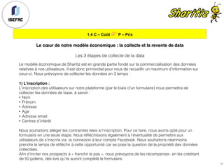 1.4 C – Coût 👉 P – Prix
16
Le cœur de notre modèle économique : la collecte et la revente de data
Les 3 étapes de collecte de la data
Le modèle économique de Sharitiz est en grande partie fondé sur la commercialisation des données
relatives à nos utilisateurs. Il est donc primordial pour nous de recueillir un maximum d’information sur
ceux-ci. Nous prévoyons de collecter les données en 3 temps :
1) L’inscription :
L’inscription des utilisateurs sur notre plateforme (par le biais d’un formulaire) nous permettra de
collecter les données de base; à savoir :
• Nom
• Prénom
• Adresse
• Age
• Adresse email
• Centres d’intérêt
Nous souhaitons alléger les contraintes liées à l’inscription. Pour ce faire, nous avons opté pour un
formulaire en une seule étape. Nous réfléchissons également à l’éventualité de permettre aux
utilisateurs de s’inscrire via la connexion à leur compte Facebook. Nous souhaitons néanmoins
prendre le temps de réfléchir à cette opportunité car se pose la question de la propriété des données
collectées.
Afin d’inciter nos prospects à « franchir le pas », nous prévoyons de les récompenser. en les créditant
de 50 pollens, dès lors qu’ils auront complété le formulaire.
 