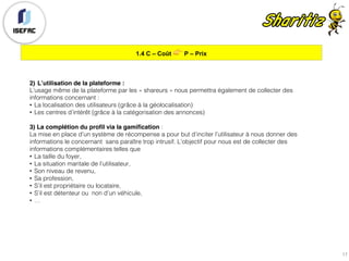 1.4 C – Coût 👉 P – Prix
17
2) L’utilisation de la plateforme :
L’usage même de la plateforme par les « shareurs » nous permettra également de collecter des
informations concernant :
• La localisation des utilisateurs (grâce à la géolocalisation)
• Les centres d’intérêt (grâce à la catégorisation des annonces)
3) La complétion du profil via la gamification :
La mise en place d’un système de récompense a pour but d’inciter l’utilisateur à nous donner des
informations le concernant sans paraître trop intrusif. L’objectif pour nous est de collecter des
informations complémentaires telles que
• La taille du foyer,
• La situation maritale de l’utilisateur,
• Son niveau de revenu,
• Sa profession,
• S’il est propriétaire ou locataire,
• S’il est détenteur ou non d’un véhicule,
• …
 