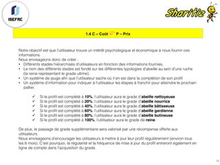 1.4 C – Coût 👉 P – Prix
18
Notre objectif est que l’utilisateur trouve un intérêt psychologique et économique à nous fournir ces
informations.
Nous envisageons donc de créer :
• Différents stades hiérarchisés d’utilisateurs en fonction des informations fournies,
• Le nom des différents stades est fondé sur les différentes typologies d’abeille au sein d’une ruche
(la reine représentant le grade ultime).
• Un système de jauge afin que l’utilisateur sache où il en est dans la complétion de son profil
• Un système d’information pour indiquer à l’utilisateur les étapes à franchir pour atteindre le prochain
pallier.
ü Si le profil est complété à 10%, l’utilisateur aura le grade d’abeille nettoyeuse
ü Si le profil est complété à 20%, l’utilisateur aura le grade d’abeille nourrice
ü Si le profil est complété à 40%, l’utilisateur aura le grade d’abeille bâtisseuse
ü Si le profil est complété à 60%, l’utilisateur aura le grade d’abeille gardienne
ü Si le profil est complété à 80%, l’utilisateur aura le grade d’abeille butineuse
ü Si le profil est complété à 100%, l’utilisateur aura le grade de reine
De plus, le passage de grade supplémentaire sera valorisé par une récompense offerte aux
utilisateurs.
Nous envisageons d’encourager les utilisateurs à mettre à jour leur profil régulièrement (environ tous
les 6 mois). C’est pourquoi, la régularité et la fréquence de mise à jour du profil entreront également en
ligne de compte dans l’acquisition du grade.
 