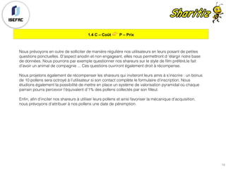 1.4 C – Coût 👉 P – Prix
19
Nous prévoyons en outre de solliciter de manière régulière nos utilisateurs en leurs posant de petites
questions ponctuelles. D’aspect anodin et non engageant, elles nous permettront d ’élargir notre base
de données. Nous pourrons par exemple questionner nos shareurs sur le style de film préféré,le fait
d'avoir un animal de compagnie ... Ces questions ouvriront également droit à récompense.
Nous projetons également de récompenser les shareurs qui inviteront leurs amis à s’inscrire : un bonus
de 10 pollens sera octroyé à l’utilisateur si son contact complète le formulaire d’inscription. Nous
étudions également la possibilité de mettre en place un système de valorisation pyramidal où chaque
parrain pourra percevoir l’équivalent d’1% des pollens collectés par son filleul.
Enfin, afin d’inciter nos shareurs à utiliser leurs pollens et ainsi favoriser la mécanique d’acquisition,
nous prévoyons d’attribuer à nos pollens une date de péremption.
 