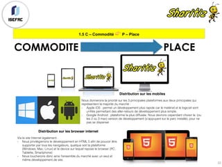 1.5 C – Commodité 👉 P – Place
22
COMMODITE PLACE
Distribution sur les mobiles
Nous donnerons la priorité sur les 3 principales plateformes aux deux principales qui
représentent la majorité du marché :
- Apple iOS : permet un développement plus rapide car le matériel et le logiciel sont
unifiés permettant des aller-retours de développement plus simple.
- Google Android : plateforme la plus diffusée. Nous devrons cependant choisir la (ou
les 2 ou 3 max) version de développement (s’appuyant sur le parc installé), pour ne
pas se disperser
Distribution sur les browser internet
Via le site Internet également :
- Nous privilégierions le développement en HTML 5 afin de pouvoir être
supporter par tous les navigateurs, quelque soit la plateforme
(Windows, Mac, Linux) et le device sur lequel repose le browser (PC,
Tablette, Smartphone)
- Nous toucherons donc ainsi l’ensemble du marché avec un seul et
même développement de site.
 